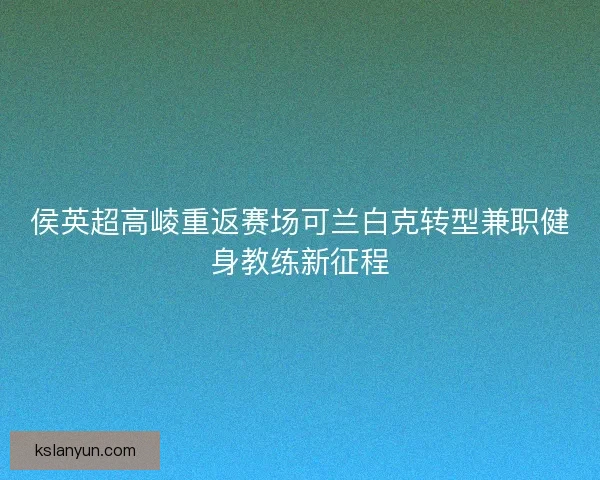 侯英超高崚重返赛场可兰白克转型兼职健身教练新征程