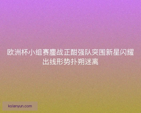欧洲杯小组赛鏖战正酣强队突围新星闪耀出线形势扑朔迷离