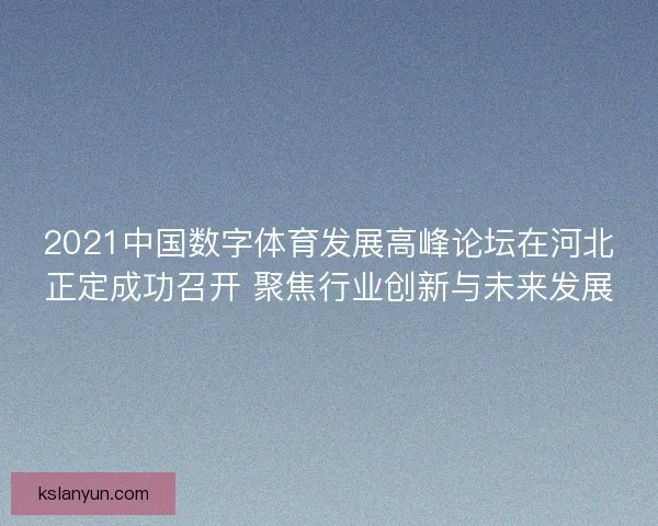 2021中国数字体育发展高峰论坛在河北正定成功召开 聚焦行业创新与未来发展