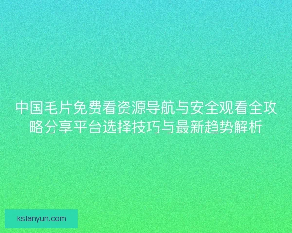 中国毛片免费看资源导航与安全观看全攻略分享平台选择技巧与最新趋势解析