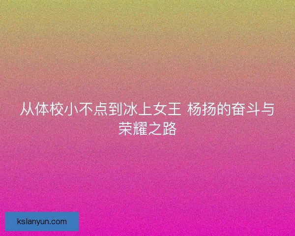 从体校小不点到冰上女王 杨扬的奋斗与荣耀之路