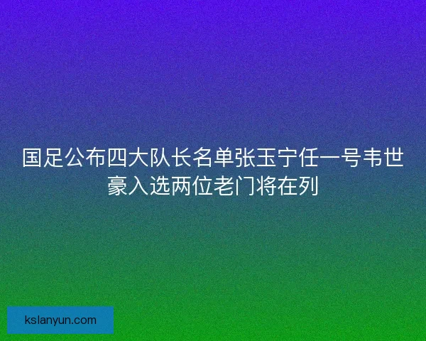 国足公布四大队长名单张玉宁任一号韦世豪入选两位老门将在列