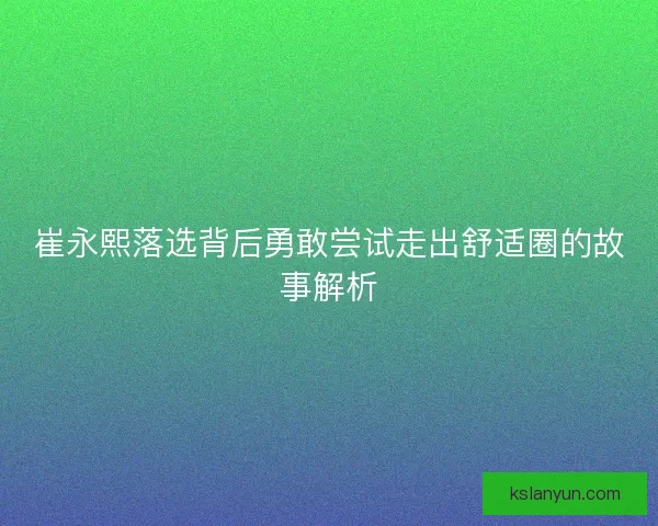 崔永熙落选背后勇敢尝试走出舒适圈的故事解析