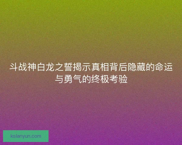 斗战神白龙之誓揭示真相背后隐藏的命运与勇气的终极考验