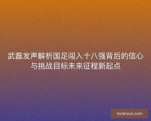 武磊发声解析国足闯入十八强背后的信心与挑战目标未来征程新起点