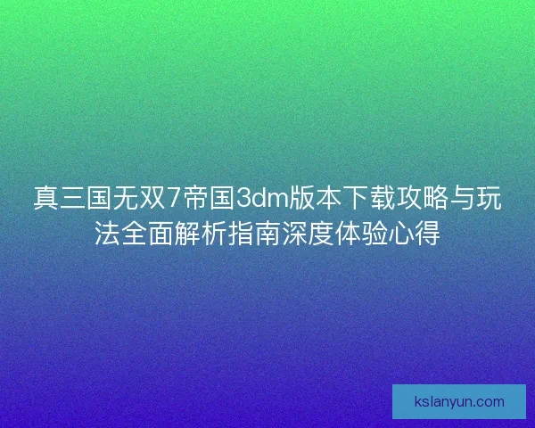 真三国无双7帝国3dm版本下载攻略与玩法全面解析指南深度体验心得