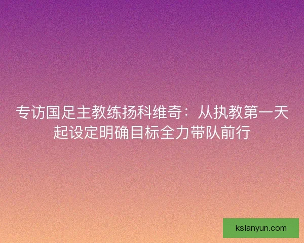 专访国足主教练扬科维奇：从执教第一天起设定明确目标全力带队前行