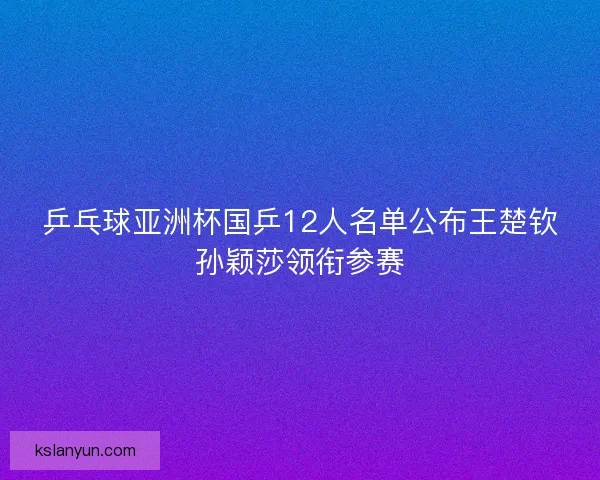 乒乓球亚洲杯国乒12人名单公布王楚钦孙颖莎领衔参赛