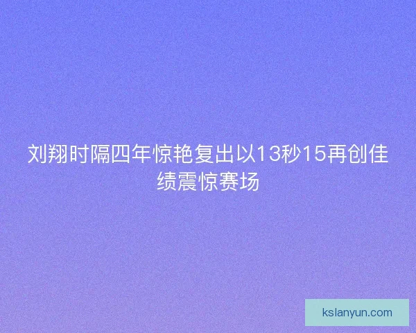 刘翔时隔四年惊艳复出以13秒15再创佳绩震惊赛场
