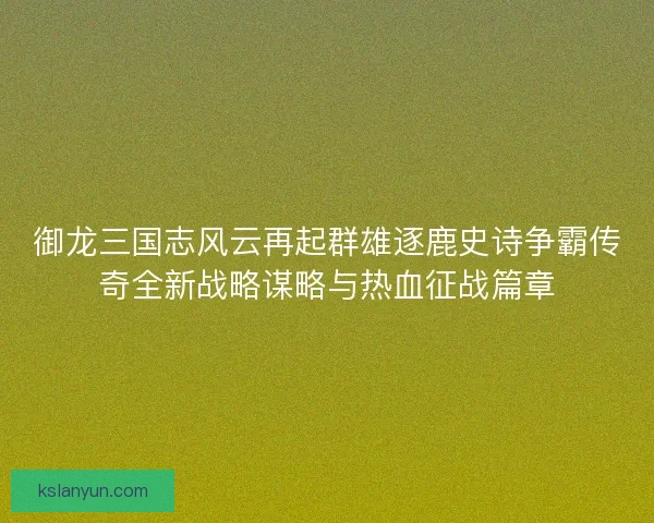 御龙三国志风云再起群雄逐鹿史诗争霸传奇全新战略谋略与热血征战篇章