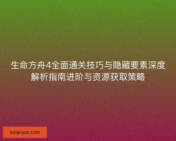生命方舟4全面通关技巧与隐藏要素深度解析指南进阶与资源获取策略