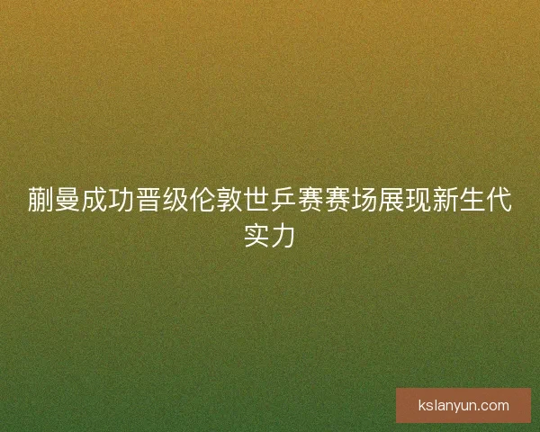 蒯曼成功晋级伦敦世乒赛赛场展现新生代实力