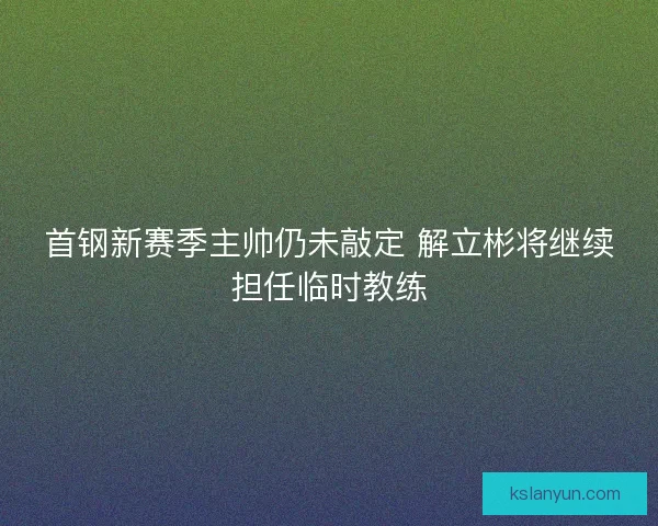 首钢新赛季主帅仍未敲定 解立彬将继续担任临时教练