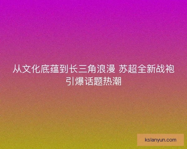 从文化底蕴到长三角浪漫 苏超全新战袍引爆话题热潮