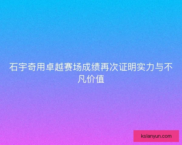 石宇奇用卓越赛场成绩再次证明实力与不凡价值