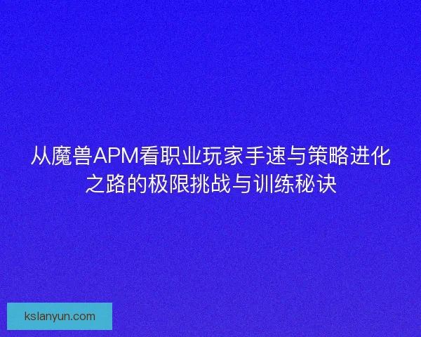 从魔兽APM看职业玩家手速与策略进化之路的极限挑战与训练秘诀