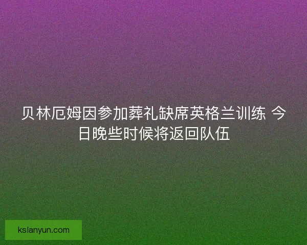贝林厄姆因参加葬礼缺席英格兰训练 今日晚些时候将返回队伍