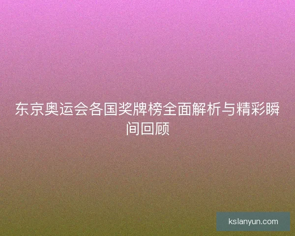 东京奥运会各国奖牌榜全面解析与精彩瞬间回顾
