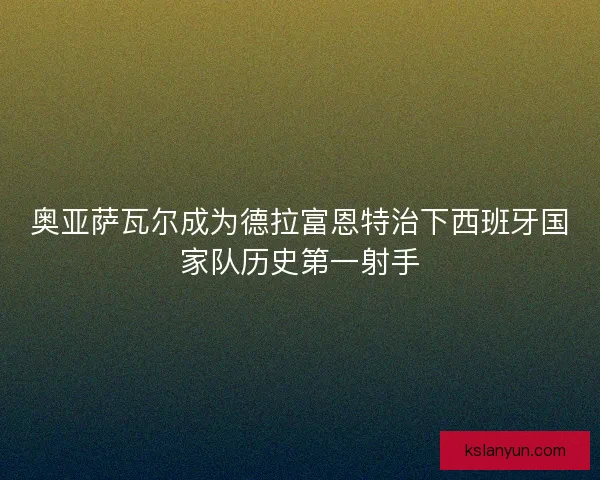 奥亚萨瓦尔成为德拉富恩特治下西班牙国家队历史第一射手