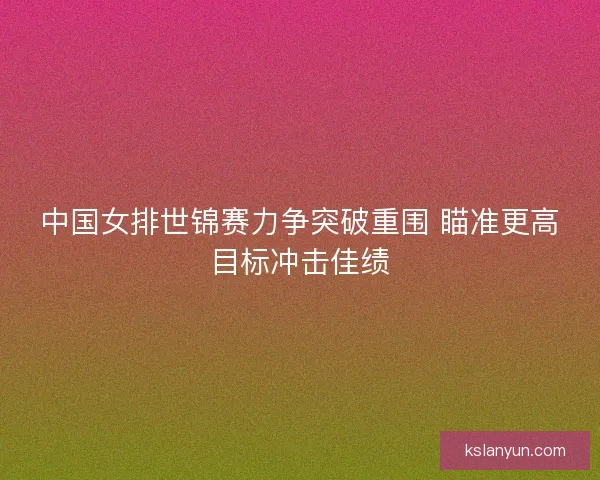 中国女排世锦赛力争突破重围 瞄准更高目标冲击佳绩