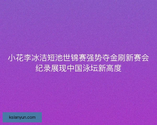 小花李冰洁短池世锦赛强势夺金刷新赛会纪录展现中国泳坛新高度