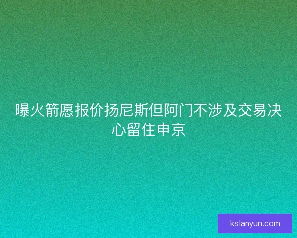 曝火箭愿报价扬尼斯但阿门不涉及交易决心留住申京