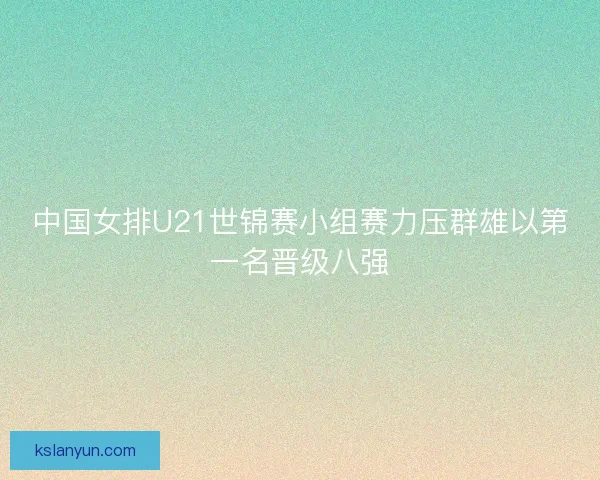 中国女排U21世锦赛小组赛力压群雄以第一名晋级八强