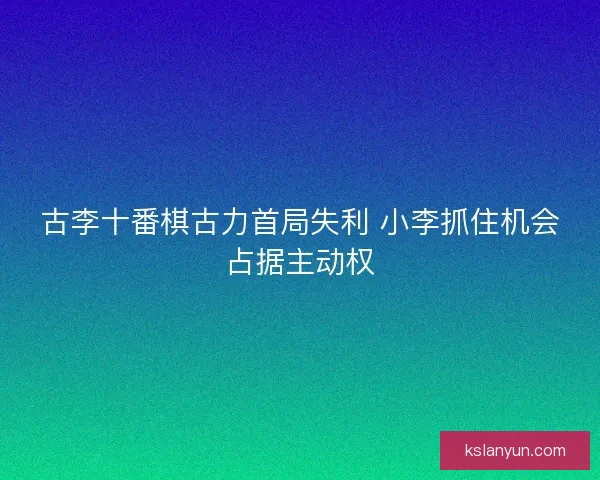 古李十番棋古力首局失利 小李抓住机会占据主动权