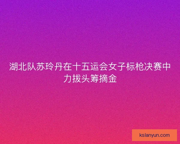 湖北队苏玲丹在十五运会女子标枪决赛中力拔头筹摘金