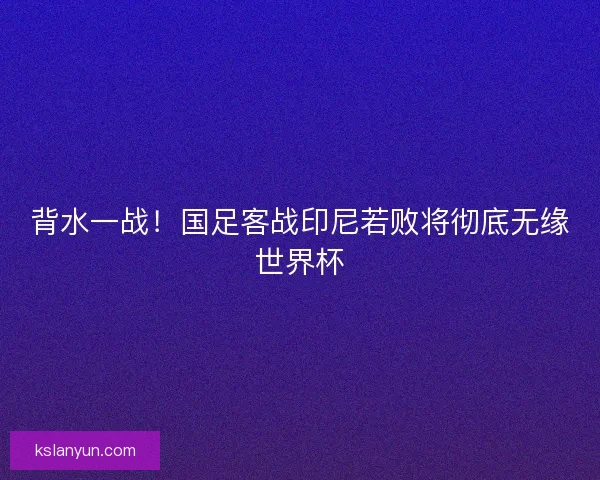 背水一战！国足客战印尼若败将彻底无缘世界杯